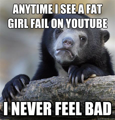anytime i see a fat girl fail on youtube i never feel bad - Confession Bear