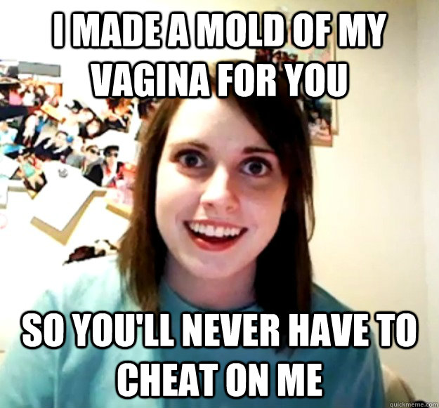 i made a mold of my vagina for you so youll never have to c - Overly Attached Girlfriend