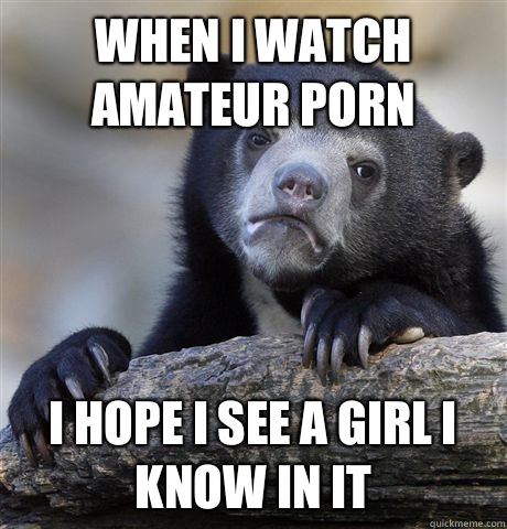 When I watch amateur porn I hope I see a girl I know in it - Confession Bear