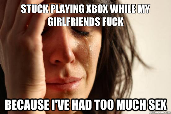 stuck playing xbox while my girlfriends fuck because ive ha - First World Problems