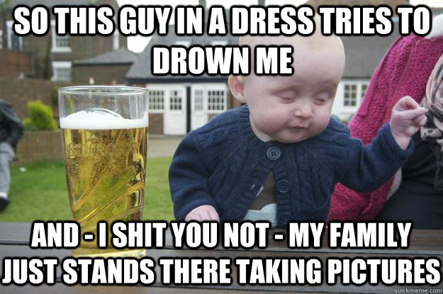 so this guy in a dress tries to drown me and i shit you no - drunk baby