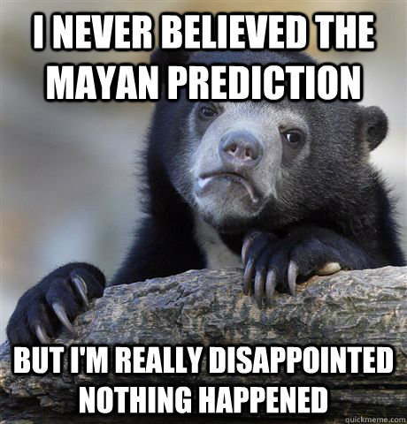 i never believed the mayan prediction but im really disappo - Confession Bear