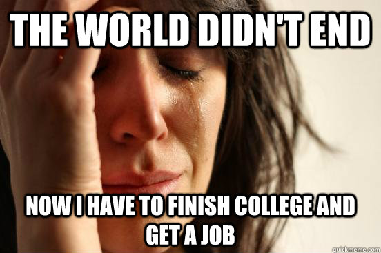 the world didnt end now i have to finish college and get a - First World Problems