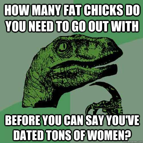 how many fat chicks do you need to go out with before you ca - Philosoraptor