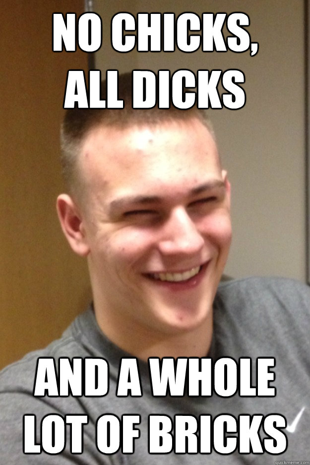 no chicks all dicks and a whole lot of bricks -