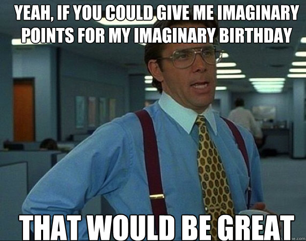 yeah if you could give me imaginary points for my imaginary - bill lumbergh