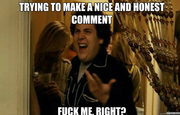 trying to make a nice and honest comment fuck me right - fuck me right