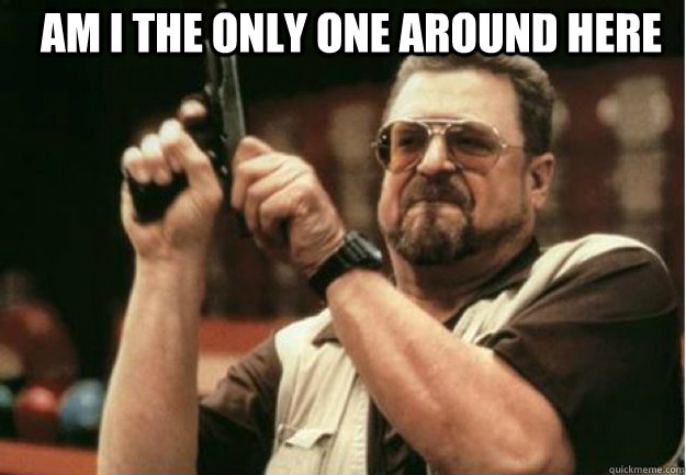 am i the only one around here - Am I the Only one