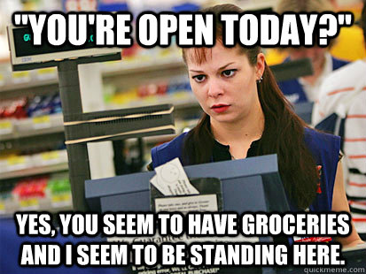 youre open today yes you seem to have groceries and i s - Condescending Cashier