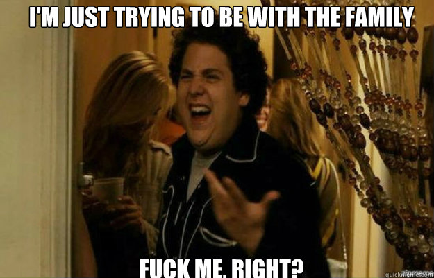 im just trying to be with the family fuck me right - fuck me right