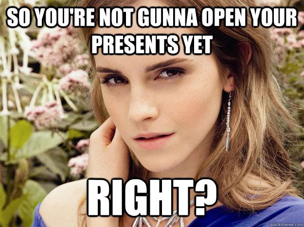 so youre not gunna open your presents yet right -