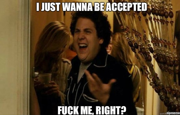 I just wanna be accepted FUCK ME RIGHT - fuck me right