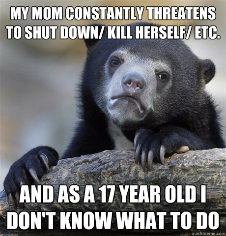 my mom constantly threatens to shut down kill herself etc - Confession Bear