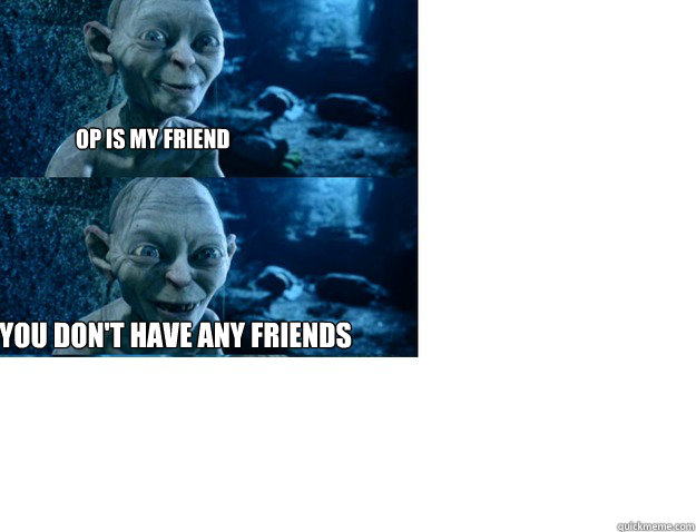 op is my friend you dont have any friends -
