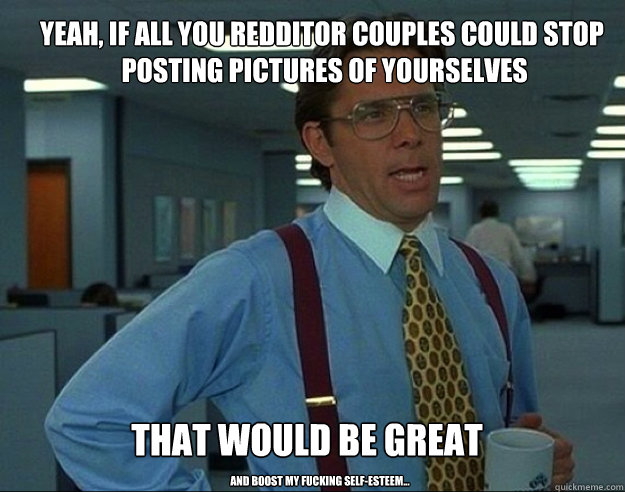 yeah if all you redditor couples could stop posting pictur - bill lumbergh