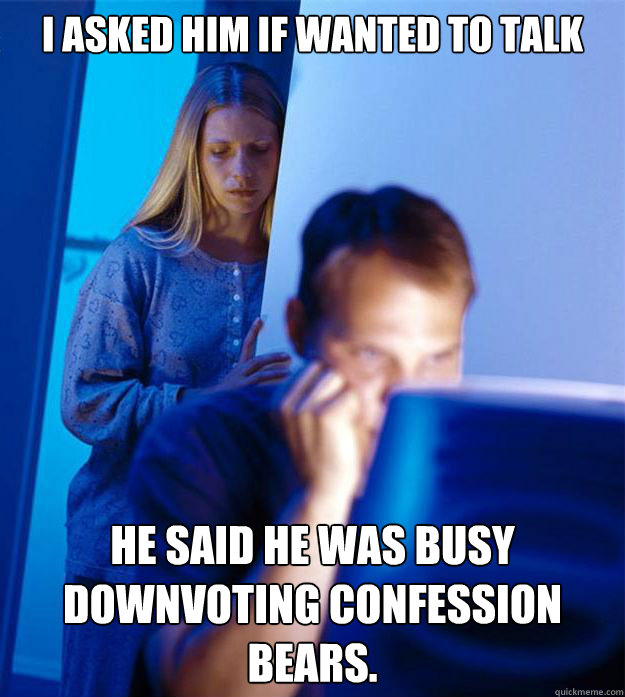 i asked him if wanted to talk he said he was busy downvoting - Redditors Wife