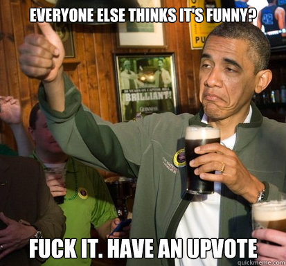 everyone else thinks its funny fuck it have an upvote - Upvote Obama