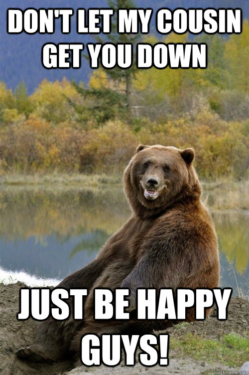dont let my cousin get you down just be happy guys - Happy Bear