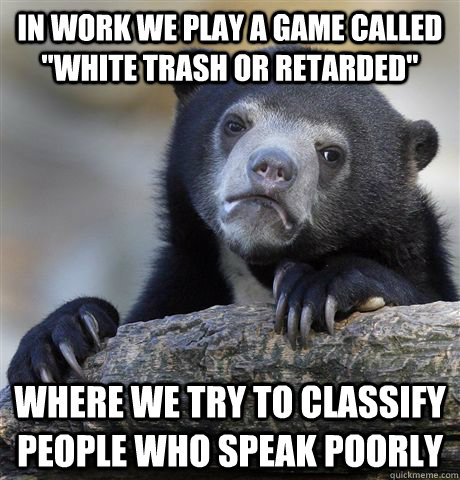 in work we play a game called white trash or retarded wher - Confession Bear
