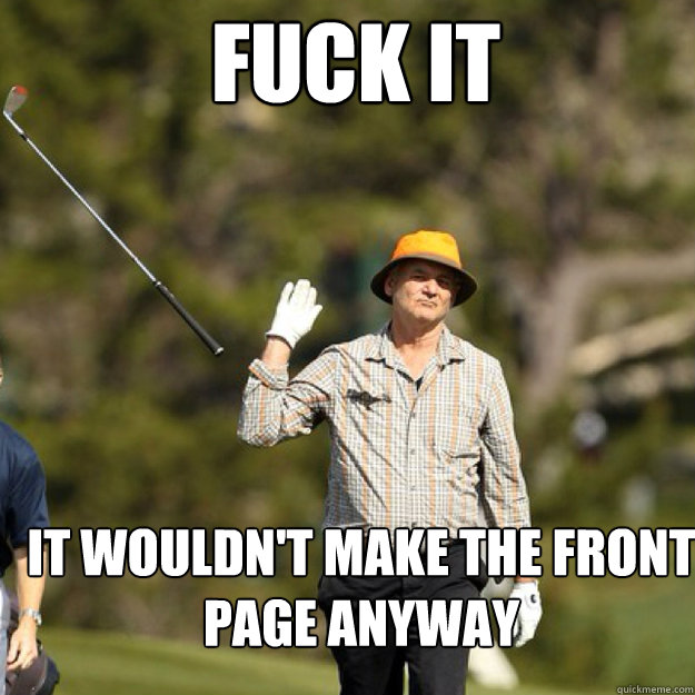fuck it it wouldnt make the front page anyway - bill Murray