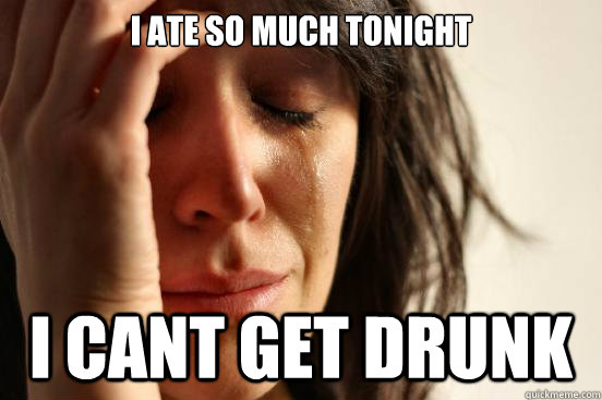i ate so much tonight i cant get drunk - First World Problems