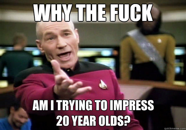 why the fuck am i trying to impress 20 year olds - Why The Fuck Picard
