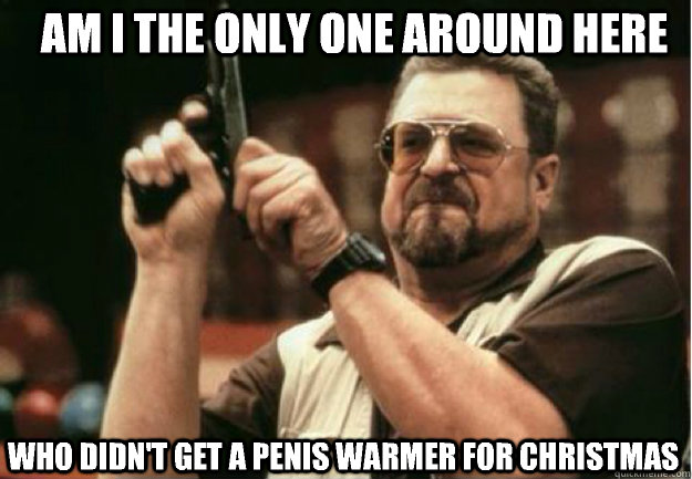 am i the only one around here who didnt get a penis warmer - Am I the Only one