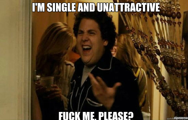 im single and unattractive fuck me please - fuck me right