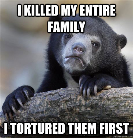 i killed my entire family i tortured them first - Confession Bear