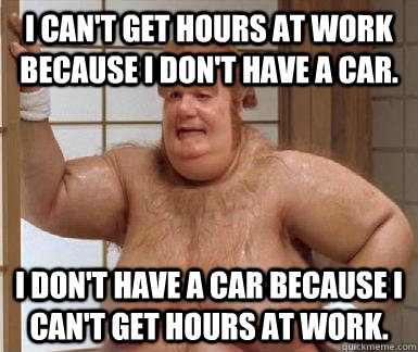 i cant get hours at work because i dont have a car i don - Fat Bastard