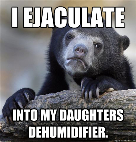 i ejaculate into my daughters dehumidifier - Confession Bear