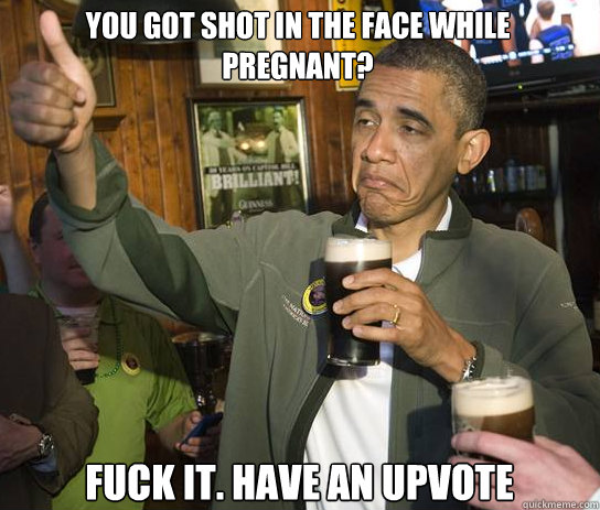 you got shot in the face while pregnant fuck it have an up - Upvoting Obama