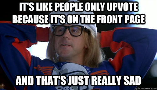its like people only upvote because its on the front page -