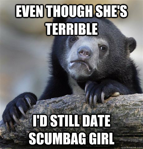 even though shes terrible id still date scumbag girl - Confession Bear