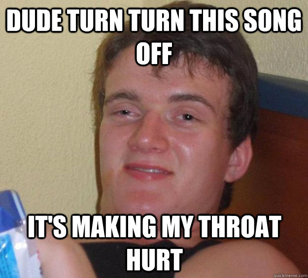 dude turn turn this song off its making my throat hurt - 10 Guy