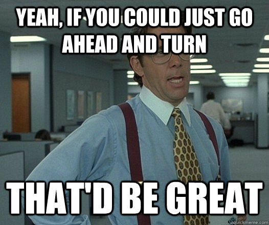 yeah if you could just go ahead and turn thatd be great - Lumbergh