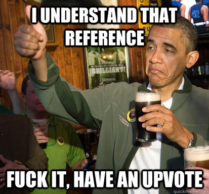 i understand that reference fuck it have an upvote - Upvote Obama