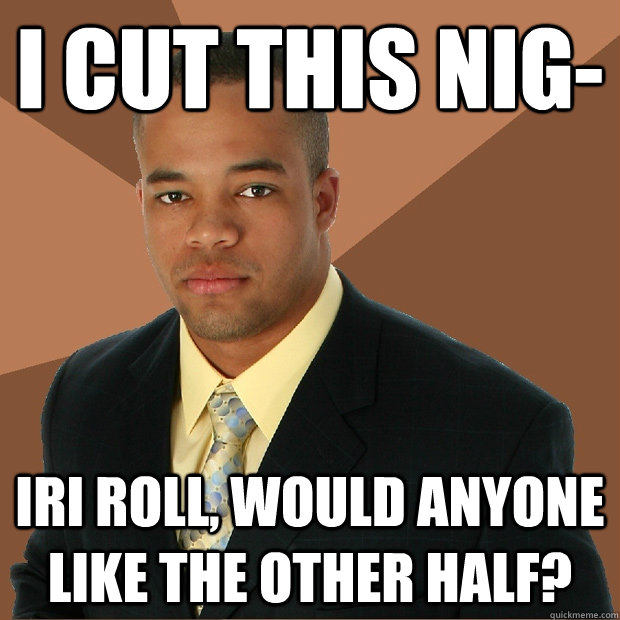 i cut this nig iri roll would anyone like the other half - Successful Black Man