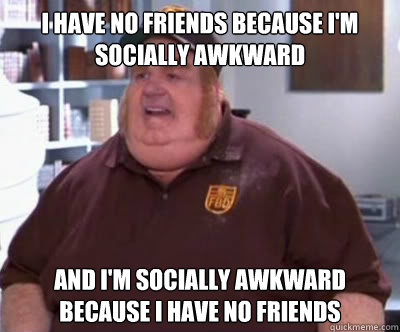 i have no friends because im socially awkward and im socia - Fat Bastard