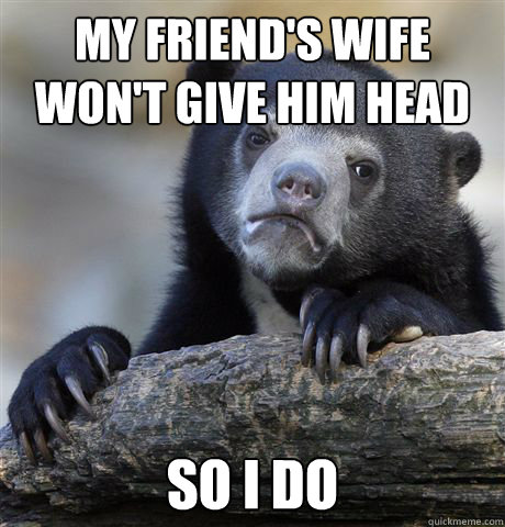 my friends wife wont give him head so i do - Confession Bear