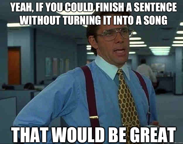 Yeah if you could finish a sentence without turning it into - bill lumbergh