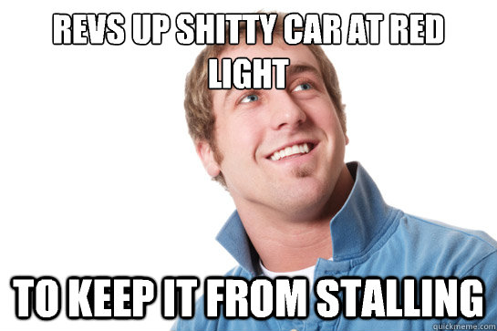revs up shitty car at red light to keep it from stalling - Misunderstood D-Bag