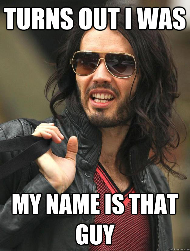 turns out i was my name is that guy - My whole life I thought I was better than everyone else