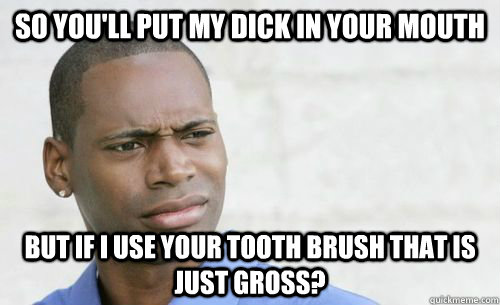so youll put my dick in your mouth but if i use your tooth - Confused Black Man