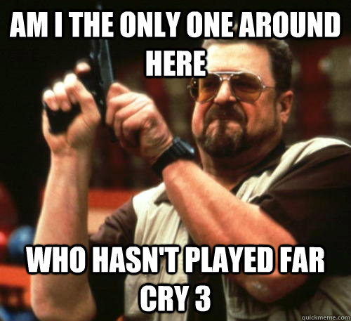 am i the only one around here who hasnt played far cry 3 - Am I The Only One Around Here