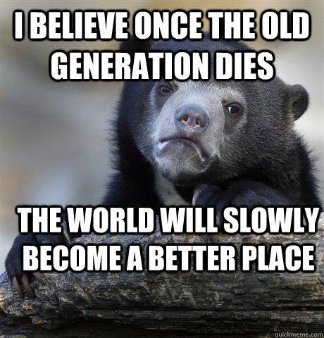 i believe once the old generation dies the world will slowl - Confession Bear