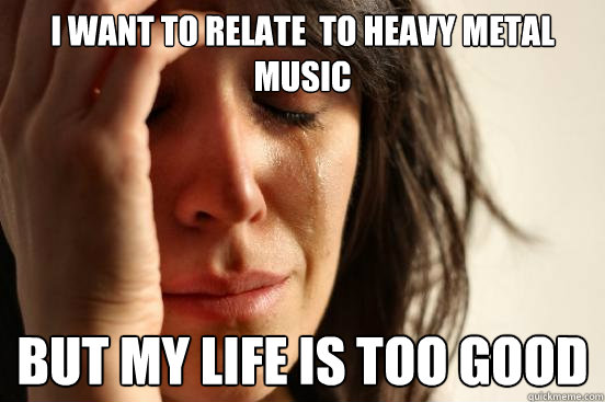 i want to relate to heavy metal music but my life is too go - First World Problems