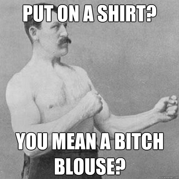 put on a shirt you mean a bitch blouse - overly manly man