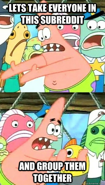 lets take everyone in this subreddit and group them together - Push it somewhere else Patrick