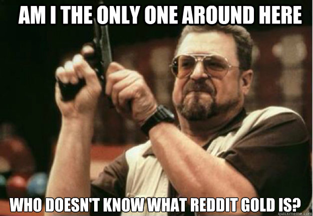 am i the only one around here who doesnt know what reddit g - Am I the Only one